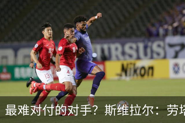 最难对付的对手？斯维拉尔：劳塔罗太难读懂了，图拉姆的速度太快