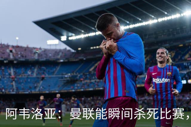 阿韦洛亚：曼联能瞬间杀死比赛，拉什福德库尼亚B费等都喜欢前插